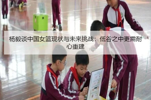 杨毅谈中国女篮现状与未来挑战:低谷之中更需耐心重建
